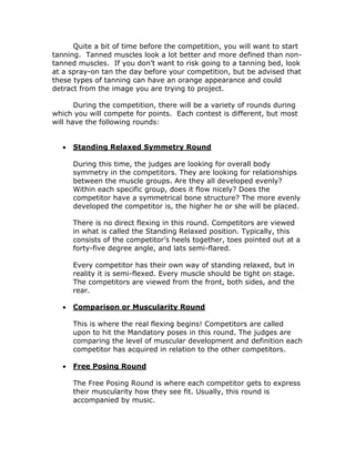 Quite a bit of time before the competition, you will want to start
tanning. Tanned muscles look a lot better and more defined than non-
tanned muscles. If you don’t want to risk going to a tanning bed, look
at a spray-on tan the day before your competition, but be advised that
these types of tanning can have an orange appearance and could
detract from the image you are trying to project.
During the competition, there will be a variety of rounds during
which you will compete for points. Each contest is different, but most
will have the following rounds:
 Standing Relaxed Symmetry Round
During this time, the judges are looking for overall body
symmetry in the competitors. They are looking for relationships
between the muscle groups. Are they all developed evenly?
Within each specific group, does it flow nicely? Does the
competitor have a symmetrical bone structure? The more evenly
developed the competitor is, the higher he or she will be placed.
There is no direct flexing in this round. Competitors are viewed
in what is called the Standing Relaxed position. Typically, this
consists of the competitor’s heels together, toes pointed out at a
forty-five degree angle, and lats semi-flared.
Every competitor has their own way of standing relaxed, but in
reality it is semi-flexed. Every muscle should be tight on stage.
The competitors are viewed from the front, both sides, and the
rear.
 Comparison or Muscularity Round
This is where the real flexing begins! Competitors are called
upon to hit the Mandatory poses in this round. The judges are
comparing the level of muscular development and definition each
competitor has acquired in relation to the other competitors.
 Free Posing Round
The Free Posing Round is where each competitor gets to express
their muscularity how they see fit. Usually, this round is
accompanied by music.
 