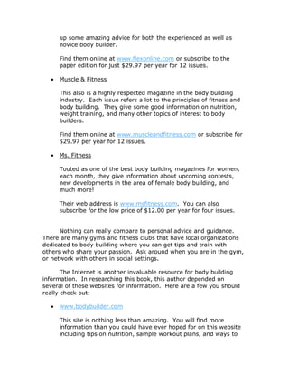 up some amazing advice for both the experienced as well as
novice body builder.
Find them online at www.flexonline.com or subscribe to the
paper edition for just $29.97 per year for 12 issues.
 Muscle & Fitness
This also is a highly respected magazine in the body building
industry. Each issue refers a lot to the principles of fitness and
body building. They give some good information on nutrition,
weight training, and many other topics of interest to body
builders.
Find them online at www.muscleandfitness.com or subscribe for
$29.97 per year for 12 issues.
 Ms. Fitness
Touted as one of the best body building magazines for women,
each month, they give information about upcoming contests,
new developments in the area of female body building, and
much more!
Their web address is www.msfitness.com. You can also
subscribe for the low price of $12.00 per year for four issues.
Nothing can really compare to personal advice and guidance.
There are many gyms and fitness clubs that have local organizations
dedicated to body building where you can get tips and train with
others who share your passion. Ask around when you are in the gym,
or network with others in social settings.
The Internet is another invaluable resource for body building
information. In researching this book, this author depended on
several of these websites for information. Here are a few you should
really check out:
 www.bodybuilder.com
This site is nothing less than amazing. You will find more
information than you could have ever hoped for on this website
including tips on nutrition, sample workout plans, and ways to
 