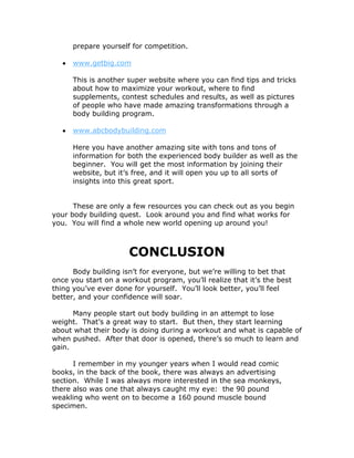 prepare yourself for competition.
 www.getbig.com
This is another super website where you can find tips and tricks
about how to maximize your workout, where to find
supplements, contest schedules and results, as well as pictures
of people who have made amazing transformations through a
body building program.
 www.abcbodybuilding.com
Here you have another amazing site with tons and tons of
information for both the experienced body builder as well as the
beginner. You will get the most information by joining their
website, but it’s free, and it will open you up to all sorts of
insights into this great sport.
These are only a few resources you can check out as you begin
your body building quest. Look around you and find what works for
you. You will find a whole new world opening up around you!
CONCLUSION
Body building isn’t for everyone, but we’re willing to bet that
once you start on a workout program, you’ll realize that it’s the best
thing you’ve ever done for yourself. You’ll look better, you’ll feel
better, and your confidence will soar.
Many people start out body building in an attempt to lose
weight. That’s a great way to start. But then, they start learning
about what their body is doing during a workout and what is capable of
when pushed. After that door is opened, there’s so much to learn and
gain.
I remember in my younger years when I would read comic
books, in the back of the book, there was always an advertising
section. While I was always more interested in the sea monkeys,
there also was one that always caught my eye: the 90 pound
weakling who went on to become a 160 pound muscle bound
specimen.
 