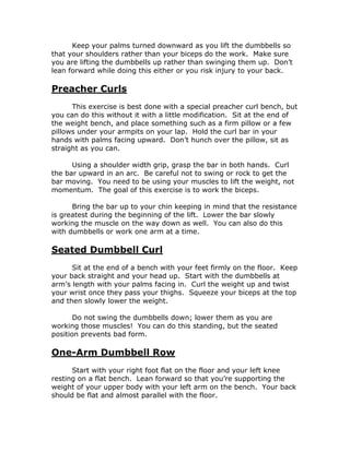 Keep your palms turned downward as you lift the dumbbells so
that your shoulders rather than your biceps do the work. Make sure
you are lifting the dumbbells up rather than swinging them up. Don’t
lean forward while doing this either or you risk injury to your back.
Preacher Curls
This exercise is best done with a special preacher curl bench, but
you can do this without it with a little modification. Sit at the end of
the weight bench, and place something such as a firm pillow or a few
pillows under your armpits on your lap. Hold the curl bar in your
hands with palms facing upward. Don’t hunch over the pillow, sit as
straight as you can.
Using a shoulder width grip, grasp the bar in both hands. Curl
the bar upward in an arc. Be careful not to swing or rock to get the
bar moving. You need to be using your muscles to lift the weight, not
momentum. The goal of this exercise is to work the biceps.
Bring the bar up to your chin keeping in mind that the resistance
is greatest during the beginning of the lift. Lower the bar slowly
working the muscle on the way down as well. You can also do this
with dumbbells or work one arm at a time.
Seated Dumbbell Curl
Sit at the end of a bench with your feet firmly on the floor. Keep
your back straight and your head up. Start with the dumbbells at
arm’s length with your palms facing in. Curl the weight up and twist
your wrist once they pass your thighs. Squeeze your biceps at the top
and then slowly lower the weight.
Do not swing the dumbbells down; lower them as you are
working those muscles! You can do this standing, but the seated
position prevents bad form.
One-Arm Dumbbell Row
Start with your right foot flat on the floor and your left knee
resting on a flat bench. Lean forward so that you’re supporting the
weight of your upper body with your left arm on the bench. Your back
should be flat and almost parallel with the floor.
 