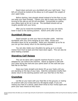 Reach down and pick up a dumbbell with your right hand. Your
left arm should be locked at the elbow so it will support the weight of
your upper body.
Before starting, look straight ahead instead of at the floor so you
can keep your back straight. Tighten your abs to keep your body from
turning to the side as you lift the dumbbell. Concentrate on pulling
your elbow back as far as it can go. The dumbbell should end up
roughly parallel with your torso.
After you’ve rowed the dumbbell up as far as you can slowly
lower it back to the starting position. Switch arms after one set.
Dumbbell Shrugs
Stand straight up with your feet at shoulder width. Hold two
dumbbells with your arms hanging at your sides. Droop your
shoulders down as far as possible. Raise your shoulders up as far as
you can go then slowly return to the starting position.
You can also rotate your shoulders by going up in a circular
motion from front to back and then back down again. This can also be
done holding a barbell.
Standing Calf Raises
This can be done with a specific machine found in a gym, or
adapted for use without the machine. Stand up against a wall with
your body facing the wall and your palms down on the wall and your
feet flat on the floor.
Keep your body straight and slowly lift up your heels until you
are standing on the tips of your toes. Hold the contraction briefly then
slowly return to the starting position with your feet flat on the floor.
Crunches
Lie flat on your back with your feet flat on the ground, or resting
on a bench with your knees bent at a 90 degree angle. If you are
resting your feet on a bench, place them three to four inches apart and
point your toes inward so they touch.
secret protocol that will allow you to build huge amounts of permanent muscle(hyperplesia) while burning fat and staying in perfect
health
 