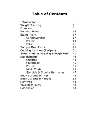 Table of Contents
Introduction 3
Weight Training 4
Exercises 5
Workout Plans 12
Eating Right 17
Carbohydrates 17
Protein 19
Fats 21
Sample Meal Plans 26
Cooking for Mass (Recipes) 31
Sweet Dreams (Getting Enough Rest) 41
Supplements 43
Creatine 43
Glutamine 45
Protein 46
Nitric Oxide 46
Steroids & Growth Hormones 47
Body Building for Her 48
Body Building for Teens 50
Contests 53
Your Resources 58
Conclusion 60
 