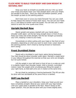 Keep your back as straight as possible and your chin up, bend
your knees and slowly lower your hips straight down until your thighs
are parallel to the floor. Once you reach the bottom position, press
the weight up back to the starting position.
Don't lean over or curve your back forward! You can use a belt
to help reduce the chance of lower back injury. You can put your heels
on a 1 inch block to further work the quads. You can also use a wider
stance to work the inner quads even more.
Upright Barbell Row
Stand upright and grasp a barbell with your hands about
shoulder width apart. Let the bar hang straight down in front of you.
Keep your body and wrists straight. Pull the bar straight up towards
your chin, keeping it close to your body.
Concentrate on either pulling with your traps or the front of your
shoulders, depending on what you want to work most. Lower slowly to
the starting position. Don't cheat by leaning forward or backward.
Don't swing!
Front Dumbbell Raise
Stand with a dumbbell in each hand, palms facing backward.
Your feet should be about shoulder width apart. Maintain a slight bend
in your elbows throughout the exercise so that your arms are straight,
but not quite locked.
Lift the weight in your left hand in front of you in a wide arc until
it is slightly higher than shoulder height. With a smooth, controlled
motion, lower the weight while simultaneously lifting the weight in
your right hand, so that both arms are in motion at the same time.
Do not cheat by swinging or leaning backwards! This lift can also
be done with two dumbbells at the same time or a barbell.
Stiff Leg Barbell
Place a barbell on your shoulders. Keep your head up and your
back completely straight. Bend at your waist with your legs locked,
until your upper body is parallel to the floor. Return slowly to the
upper position. This can also be done with your knees slightly bent.
CLICK HERE TO BUILD YOUR BODY AND GAIN WEIGHT IN
NATURAL WAY
 