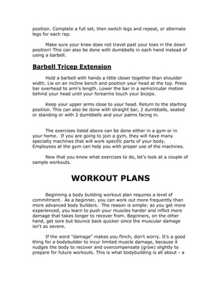 position. Complete a full set, then switch legs and repeat, or alternate
legs for each rep.
Make sure your knee does not travel past your toes in the down
position! This can also be done with dumbbells in each hand instead of
using a barbell.
Barbell Tricep Extension
Hold a barbell with hands a little closer together than shoulder
width. Lie on an incline bench and position your head at the top. Press
bar overhead to arm's length. Lower the bar in a semicircular motion
behind your head until your forearms touch your biceps.
Keep your upper arms close to your head. Return to the starting
position. This can also be done with straight bar, 2 dumbbells, seated
or standing or with 2 dumbbells and your palms facing in.
The exercises listed above can be done either in a gym or in
your home. If you are going to join a gym, they will have many
specialty machines that will work specific parts of your body.
Employees at the gym can help you with proper use of the machines.
Now that you know what exercises to do, let’s look at a couple of
sample workouts.
WORKOUT PLANS
Beginning a body building workout plan requires a level of
commitment. As a beginner, you can work out more frequently than
more advanced body builders. The reason is simple: as you get more
experienced, you learn to push your muscles harder and inflict more
damage that takes longer to recover from. Beginners, on the other
hand, get sore but bounce back quicker since the muscular damage
isn't as severe.
If the word "damage" makes you flinch, don't worry. It's a good
thing for a bodybuilder to incur limited muscle damage, because it
nudges the body to recover and overcompensate (grow) slightly to
prepare for future workouts. This is what bodybuilding is all about - a
 