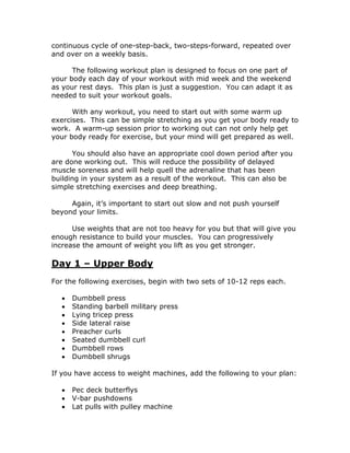 continuous cycle of one-step-back, two-steps-forward, repeated over
and over on a weekly basis.
The following workout plan is designed to focus on one part of
your body each day of your workout with mid week and the weekend
as your rest days. This plan is just a suggestion. You can adapt it as
needed to suit your workout goals.
With any workout, you need to start out with some warm up
exercises. This can be simple stretching as you get your body ready to
work. A warm-up session prior to working out can not only help get
your body ready for exercise, but your mind will get prepared as well.
You should also have an appropriate cool down period after you
are done working out. This will reduce the possibility of delayed
muscle soreness and will help quell the adrenaline that has been
building in your system as a result of the workout. This can also be
simple stretching exercises and deep breathing.
Again, it’s important to start out slow and not push yourself
beyond your limits.
Use weights that are not too heavy for you but that will give you
enough resistance to build your muscles. You can progressively
increase the amount of weight you lift as you get stronger.
Day 1 – Upper Body
For the following exercises, begin with two sets of 10-12 reps each.
 Dumbbell press
 Standing barbell military press
 Lying tricep press
 Side lateral raise
 Preacher curls
 Seated dumbbell curl
 Dumbbell rows
 Dumbbell shrugs
If you have access to weight machines, add the following to your plan:
 Pec deck butterflys
 V-bar pushdowns
 Lat pulls with pulley machine
 