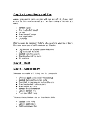 Day 2 – Lower Body and Abs
Again, begin doing each exercise with two sets of 10-12 reps each
except for the crunches which you can do as many of them as you
want.
 Barbell squat
 One leg barbell squat
 Lunges
 Standing calf press
 Stiff leg barbell
 Crunches
Machines can be especially helpful when working your lower body.
Here are some you should consider on this day:
 Leg presses on a plate loaded machine
 Leg extension machine
 Seated hamstring curls
 Standing hamstring curls
 Ab machine
Day 3 – Rest
Day 4 – Upper Body
Increase your sets to 3 doing 10 – 12 reps each
 Chin ups (get assistance if necessary)
 Seated dumbbell hammer curls
 Dumbbell presses on an inclined bench
 Standing barbell military press
 Standing bicep curls
 Barbell tricep extension
 Upright barbell row
 Front dumbbell raise
The machines you can use on this day include:
 Seated cable rows
 Upright cable rows
 Cable crossover flies
 