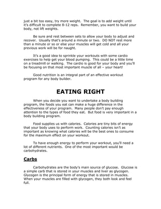 just a bit too easy, try more weight. The goal is to add weight until
it’s difficult to complete 8-12 reps. Remember, you want to build your
body, not lift weights.
Be sure and rest between sets to allow your body to adjust and
recover. Usually that’s around a minute or two. DO NOT rest more
than a minute or so or else your muscles will get cold and all your
previous work will be for naught.
It’s a good idea to sprinkle your workouts with some cardio
exercises to help get your blood pumping. This could be a little time
on a treadmill or walking. The cardio is good for your body and you’ll
be focusing on that most important muscle of all – your heart!
Good nutrition is an integral part of an effective workout
program for any body builder.
EATING RIGHT
When you decide you want to undertake a body building
program, the foods you eat can make a huge difference in the
effectiveness of your program. Many people don’t pay enough
attention to the types of food they eat. But food is very important in a
body building program.
Food supplies us with calories. Calories are tiny bits of energy
that your body uses to perform work. Counting calories isn’t as
important as knowing what calories will be the best ones to consume
for the maximum effect on your workout.
To have enough energy to perform your workout, you’ll need a
lot of different nutrients. One of the most important would be
carbohydrates.
Carbs
Carbohydrates are the body’s main source of glucose. Glucose is
a simple carb that is stored in your muscles and liver as glycogen.
Glycogen is the principal form of energy that is stored in muscles.
When your muscles are filled with glycogen, they both look and feel
full.
 