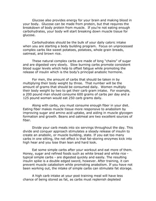 Glucose also provides energy for your brain and making blood in
your body. Glucose can be made from protein, but that requires the
breakdown of body protein from muscle. If you’re not eating enough
carbohydrates, your body will start breaking down muscle tissue for
glucose.
Carbohydrates should be the bulk of your daily caloric intake
when you are starting a body building program. Focus on unprocessed
complex carbs like sweet potatoes, potatoes, whole grain breads,
oatmeal, and brown rice.
These natural complex carbs are made of long “chains” of sugar
and are digested very slowly. Slow burning carbs promote consistent
blood sugar levels which help to offset fatigue while promoting the
release of insulin which is the body’s principal anabolic hormone.
For men, the amount of carbs that should be taken in by
multiplying their body weight by three. That number will be the
amount of grams that should be consumed daily. Women multiply
their body weight by two to get their carb gram intake. For example,
a 200 pound man should consume 600 grams of carbs per day and a
125 pound woman would eat 250 carb grams daily.
Along with carbs, you must consume enough fiber in your diet.
Eating fiber makes muscle tissue more responsive to anabolism by
improving sugar and amino acid uptake, and aiding in muscle glycogen
formation and growth. Beans and oatmeal are two excellent sources of
fiber.
Divide your carb meals into six servings throughout the day. This
divide and conquer approach stimulates a steady release of insulin to
create an anabolic, or muscle building, state. If you eat too many
carbs in one sitting, the net effect is that fat-storing enzymes kick into
high hear and you lose than lean and hard look.
Eat some simple carbs after your workout and eat more of them.
Honey, sugar and refined foods such as white bread and white rice -
typical simple carbs - are digested quickly and easily. The resulting
insulin spike is a double edged sword, however. After training, it can
prevent muscle catabolism while promoting anabolism. If you have not
been working out, the intake of simple carbs can stimulate fat storage.
A high carb intake at your post training meal will have less
chance of being stored as fat, as carbs must replenish depleted
 