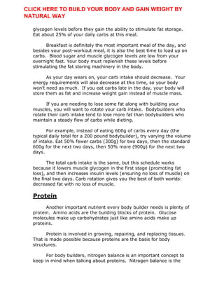 glycogen levels before they gain the ability to stimulate fat storage.
Eat about 25% of your daily carbs at this meal.
Breakfast is definitely the most important meal of the day, and
besides your post-workout meal, it is also the best time to load up on
carbs. Blood sugar and muscle glycogen levels are low from your
overnight fast. Your body must replenish these levels before
stimulating the fat storing machinery in the body.
As your day wears on, your carb intake should decrease. Your
energy requirements will also decrease at this time, so your body
won’t need as much. If you eat carbs late in the day, your body will
store them as fat and increase weight gain instead of muscle mass.
If you are needing to lose some fat along with building your
muscles, you will want to rotate your carb intake. Bodybuilders who
rotate their carb intake tend to lose more fat than bodybuilders who
maintain a steady flow of carbs while dieting.
For example, instead of eating 600g of carbs every day (the
typical daily total for a 200 pound bodybuilder), try varying the volume
of intake. Eat 50% fewer carbs (300g) for two days, then the standard
600g for the next two days, then 50% more (900g) for the next two
days.
The total carb intake is the same, but this schedule works
because it lowers muscle glycogen in the first stage (promoting fat
loss), and then increases insulin levels (ensuring no loss of muscle) on
the final two days. Carb rotation gives you the best of both worlds:
decreased fat with no loss of muscle.
Protein
Another important nutrient every body builder needs is plenty of
protein. Amino acids are the building blocks of protein. Glucose
molecules make up carbohydrates just like amino acids make up
proteins.
Protein is involved in growing, repairing, and replacing tissues.
That is made possible because proteins are the basis for body
structures.
For body builders, nitrogen balance is an important concept to
keep in mind when talking about proteins. Nitrogen balance is the
CLICK HERE TO BUILD YOUR BODY AND GAIN WEIGHT BY
NATURAL WAY
 
