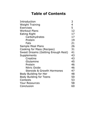 Table of Contents
Introduction 3
Weight Training 4
Exercises 5
Workout Plans 12
Eating Right 17
Carbohydrates 17
Protein 19
Fats 21
Sample Meal Plans 26
Cooking for Mass (Recipes) 31
Sweet Dreams (Getting Enough Rest) 41
Supplements 43
Creatine 43
Glutamine 45
Protein 46
Nitric Oxide 46
Steroids & Growth Hormones 47
Body Building for Her 48
Body Building for Teens 50
Contests 53
Your Resources 58
Conclusion 60
 