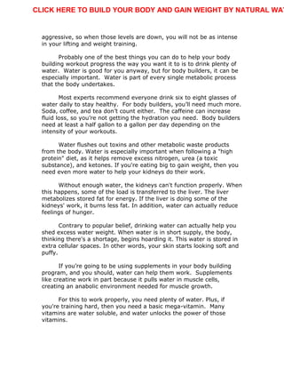 aggressive, so when those levels are down, you will not be as intense
in your lifting and weight training.
Probably one of the best things you can do to help your body
building workout progress the way you want it to is to drink plenty of
water. Water is good for you anyway, but for body builders, it can be
especially important. Water is part of every single metabolic process
that the body undertakes.
Most experts recommend everyone drink six to eight glasses of
water daily to stay healthy. For body builders, you’ll need much more.
Soda, coffee, and tea don’t count either. The caffeine can increase
fluid loss, so you’re not getting the hydration you need. Body builders
need at least a half gallon to a gallon per day depending on the
intensity of your workouts.
Water flushes out toxins and other metabolic waste products
from the body. Water is especially important when following a "high
protein" diet, as it helps remove excess nitrogen, urea (a toxic
substance), and ketones. If you're eating big to gain weight, then you
need even more water to help your kidneys do their work.
Without enough water, the kidneys can't function properly. When
this happens, some of the load is transferred to the liver. The liver
metabolizes stored fat for energy. If the liver is doing some of the
kidneys' work, it burns less fat. In addition, water can actually reduce
feelings of hunger.
Contrary to popular belief, drinking water can actually help you
shed excess water weight. When water is in short supply, the body,
thinking there's a shortage, begins hoarding it. This water is stored in
extra cellular spaces. In other words, your skin starts looking soft and
puffy.
If you’re going to be using supplements in your body building
program, and you should, water can help them work. Supplements
like creatine work in part because it pulls water in muscle cells,
creating an anabolic environment needed for muscle growth.
For this to work properly, you need plenty of water. Plus, if
you're training hard, then you need a basic mega-vitamin. Many
vitamins are water soluble, and water unlocks the power of those
vitamins.
CLICK HERE TO BUILD YOUR BODY AND GAIN WEIGHT BY NATURAL WAY
 