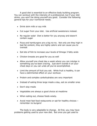 A good diet is essential to an effective body building program.
You can workout with the intensity of a professional, but if your diet
stinks, you won’t be doing yourself any good. Consider the following
general tips for your nutritional needs.
 Drink skim milk or soy milk
 Cut sugar from your diet. Use artificial sweeteners instead.
 No regular soda! Diet is better for you anyway and doesn’t
contain sugar
 Pizza and hamburgers are a big no-no. Not only are they high in
bad fat content, they are highly caloric and can cause you to
overeat
 Eat lots of fish to increase your levels of Omega 3 fatty acids
 Chicken breasts are good for you as well
 Allow yourself one cheat day a week where you can indulge in
something you’ve been craving. Just don’t overdo it on your
cheat days or you can undo all you’ve accomplished.
 Limit the amount of fruit you eat. While fruit is healthy, it can
have a detrimental effect on your workout.
 Protein and complex carbohydrates are very important
 Instead of eating three large meals a day, eat six smaller ones
 Don’t skip meals
 Vegetables are always a good choice at mealtime
 When eating out, choose foods wisely.
 Avoid most fast food restaurants or opt for healthy choices –
remember no burgers!
The body is very adaptable to change. At first, you may have
problems getting used to your new diet. But once you get used to
 