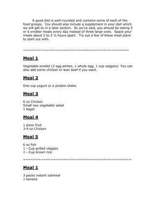 A good diet is well-rounded and contains some of each of the
food groups. You should also include a supplement in your diet which
we will get to in a later section. As we’ve said, you should be eating 5
or 6 smaller meals every day instead of three large ones. Space your
meals about 2 to 2 ½ hours apart. Try out a few of these meal plans
to start out with.
~~~~~~~~~~~~~~~~~~~~~~~~~~~~~~~~~~~~~~~~~~
Meal 1
Vegetable omelet (3 egg whites, 1 whole egg, 1 cup veggies) You can
also add some chicken or lean beef if you want.
Meal 2
One cup yogurt or a protein shake
Meal 3
6 oz Chicken
Small raw vegetable salad
1 bagel
Meal 4
1 piece fruit
3-4 oz Chicken
Meal 5
6 oz fish
1 - Cup grilled veggies
1 - Cup brown rice
~~~~~~~~~~~~~~~~~~~~~~~~~~~~~~~~~~~~~~~~~~~
Meal 1
3 packs instant oatmeal
1 banana
 