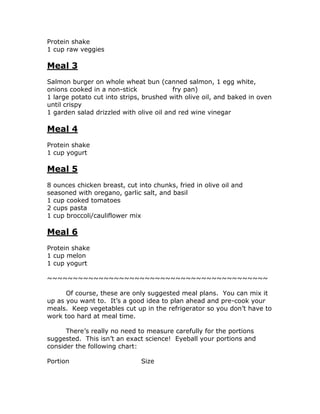 Protein shake
1 cup raw veggies
Meal 3
Salmon burger on whole wheat bun (canned salmon, 1 egg white,
onions cooked in a non-stick fry pan)
1 large potato cut into strips, brushed with olive oil, and baked in oven
until crispy
1 garden salad drizzled with olive oil and red wine vinegar
Meal 4
Protein shake
1 cup yogurt
Meal 5
8 ounces chicken breast, cut into chunks, fried in olive oil and
seasoned with oregano, garlic salt, and basil
1 cup cooked tomatoes
2 cups pasta
1 cup broccoli/cauliflower mix
Meal 6
Protein shake
1 cup melon
1 cup yogurt
~~~~~~~~~~~~~~~~~~~~~~~~~~~~~~~~~~~~~~~~~~~
Of course, these are only suggested meal plans. You can mix it
up as you want to. It’s a good idea to plan ahead and pre-cook your
meals. Keep vegetables cut up in the refrigerator so you don’t have to
work too hard at meal time.
There’s really no need to measure carefully for the portions
suggested. This isn’t an exact science! Eyeball your portions and
consider the following chart:
Portion Size
 