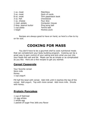 1 oz. meat Matchbox
3 oz. meat Deck of cards
8 oz. meat Thin paperback book
3 oz. fish Checkbook
1 oz. cheese Four dice
1 med. potato Computer mouse
2 tbsp. peanut butter Ping pong ball
1 cup pasta Tennis ball
1 bagel Hockey puck
Recipes are always good to have on hand, so here’s a few to try
on for size.
COOKING FOR MASS
You don’t have to be a gourmet chef to cook nutritional meals
that can complement your body building program. Cooking can be a
great way to gain control of your eating and pick what you put into
your foods like salt and fat. Meals can be as simple or as complicated
as you like. Here are a few recipes to get you started.
Cereal Casserole
Your favorite cereal
Skim milk
Honey
1 cup yogurt
Fill half the bowl with cereal. Add milk until it reaches the top of the
cereal. Add yogurt. Top with more cereal. Add more milk. Drizzle
with honey.
Protein Pancakes
1 cup of Oatmeal
11 egg whites
1 whole egg
1 packet of sugar free Jello any flavor
 