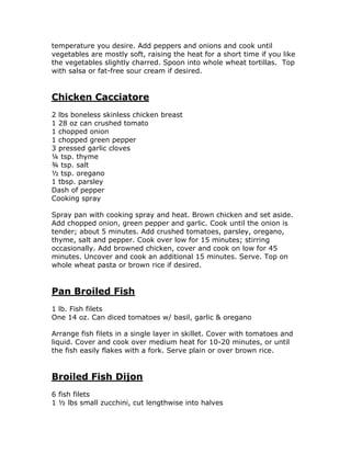 temperature you desire. Add peppers and onions and cook until
vegetables are mostly soft, raising the heat for a short time if you like
the vegetables slightly charred. Spoon into whole wheat tortillas. Top
with salsa or fat-free sour cream if desired.
Chicken Cacciatore
2 lbs boneless skinless chicken breast
1 28 oz can crushed tomato
1 chopped onion
1 chopped green pepper
3 pressed garlic cloves
¼ tsp. thyme
¾ tsp. salt
½ tsp. oregano
1 tbsp. parsley
Dash of pepper
Cooking spray
Spray pan with cooking spray and heat. Brown chicken and set aside.
Add chopped onion, green pepper and garlic. Cook until the onion is
tender; about 5 minutes. Add crushed tomatoes, parsley, oregano,
thyme, salt and pepper. Cook over low for 15 minutes; stirring
occasionally. Add browned chicken, cover and cook on low for 45
minutes. Uncover and cook an additional 15 minutes. Serve. Top on
whole wheat pasta or brown rice if desired.
Pan Broiled Fish
1 lb. Fish filets
One 14 oz. Can diced tomatoes w/ basil, garlic & oregano
Arrange fish filets in a single layer in skillet. Cover with tomatoes and
liquid. Cover and cook over medium heat for 10-20 minutes, or until
the fish easily flakes with a fork. Serve plain or over brown rice.
Broiled Fish Dijon
6 fish filets
1 ½ lbs small zucchini, cut lengthwise into halves
 