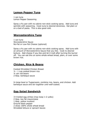 Lemon Pepper Tuna
1 can tuna
Lemon Pepper Seasoning
Spray a fry pan with no calorie non-stick cooking spray. Add tuna and
sprinkle with seasoning. Cook tuna to desired doneness. Eat plain or
on a bed of pasta. This is also good cold.
Worcestershire Tuna
1 can tuna
Worcestershire Sauce
No-Fat or Low-Fat Cheese (optional)
Spray a fry pan with no calorie non-stick cooking spray. Add tuna with
an amount of Worcestershire Sauce that you like. Cook to desired
texture. Add cheese if you like and let it melt after turning the burner
off. You can eat this on some whole-wheat bread, plain, or over some
brown rice.
Chicken, Rice & Beans
Cooked Shredded Chicken Breast
½ - 1 cup cooked brown rice
¼ can red beans
2 tbsp. barbeque sauce
In large bowl or Tupperware, combine rice, beans, and chicken. Add
barbeque sauce and stir together until well-coated.
Egg Salad Sandwich
3-4 boiled egg whites (may keep 1-2 yolks)
2 tbsp. low fat mayonnaise
1 tbsp. yellow mustard
Ground black pepper
2 slices 100% whole wheat bread
Shredded lettuce or spinach leaves
 
