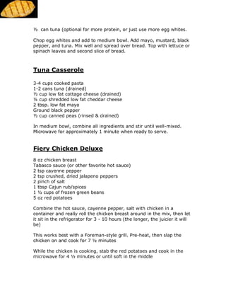 ½ can tuna (optional for more protein, or just use more egg whites.
Chop egg whites and add to medium bowl. Add mayo, mustard, black
pepper, and tuna. Mix well and spread over bread. Top with lettuce or
spinach leaves and second slice of bread.
Tuna Casserole
3-4 cups cooked pasta
1-2 cans tuna (drained)
½ cup low fat cottage cheese (drained)
¼ cup shredded low fat cheddar cheese
2 tbsp. low fat mayo
Ground black pepper
½ cup canned peas (rinsed & drained)
In medium bowl, combine all ingredients and stir until well-mixed.
Microwave for approximately 1 minute when ready to serve.
Fiery Chicken Deluxe
8 oz chicken breast
Tabasco sauce (or other favorite hot sauce)
2 tsp cayenne pepper
2 tsp crushed, dried jalapeno peppers
2 pinch of salt
1 tbsp Cajun rub/spices
1 ½ cups of frozen green beans
5 oz red potatoes
Combine the hot sauce, cayenne pepper, salt with chicken in a
container and really roll the chicken breast around in the mix, then let
it sit in the refrigerator for 3 - 10 hours (the longer, the juicier it will
be)
This works best with a Foreman-style grill. Pre-heat, then slap the
chicken on and cook for 7 ½ minutes
While the chicken is cooking, stab the red potatoes and cook in the
microwave for 4 ½ minutes or until soft in the middle
 