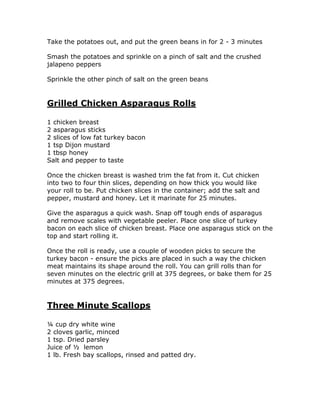 Take the potatoes out, and put the green beans in for 2 - 3 minutes
Smash the potatoes and sprinkle on a pinch of salt and the crushed
jalapeno peppers
Sprinkle the other pinch of salt on the green beans
Grilled Chicken Asparagus Rolls
1 chicken breast
2 asparagus sticks
2 slices of low fat turkey bacon
1 tsp Dijon mustard
1 tbsp honey
Salt and pepper to taste
Once the chicken breast is washed trim the fat from it. Cut chicken
into two to four thin slices, depending on how thick you would like
your roll to be. Put chicken slices in the container; add the salt and
pepper, mustard and honey. Let it marinate for 25 minutes.
Give the asparagus a quick wash. Snap off tough ends of asparagus
and remove scales with vegetable peeler. Place one slice of turkey
bacon on each slice of chicken breast. Place one asparagus stick on the
top and start rolling it.
Once the roll is ready, use a couple of wooden picks to secure the
turkey bacon - ensure the picks are placed in such a way the chicken
meat maintains its shape around the roll. You can grill rolls than for
seven minutes on the electric grill at 375 degrees, or bake them for 25
minutes at 375 degrees.
Three Minute Scallops
¼ cup dry white wine
2 cloves garlic, minced
1 tsp. Dried parsley
Juice of ½ lemon
1 lb. Fresh bay scallops, rinsed and patted dry.
 