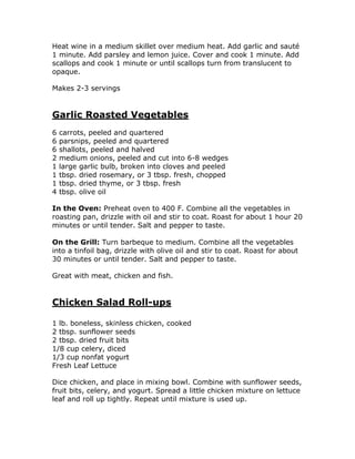 Heat wine in a medium skillet over medium heat. Add garlic and sauté
1 minute. Add parsley and lemon juice. Cover and cook 1 minute. Add
scallops and cook 1 minute or until scallops turn from translucent to
opaque.
Makes 2-3 servings
Garlic Roasted Vegetables
6 carrots, peeled and quartered
6 parsnips, peeled and quartered
6 shallots, peeled and halved
2 medium onions, peeled and cut into 6-8 wedges
1 large garlic bulb, broken into cloves and peeled
1 tbsp. dried rosemary, or 3 tbsp. fresh, chopped
1 tbsp. dried thyme, or 3 tbsp. fresh
4 tbsp. olive oil
In the Oven: Preheat oven to 400 F. Combine all the vegetables in
roasting pan, drizzle with oil and stir to coat. Roast for about 1 hour 20
minutes or until tender. Salt and pepper to taste.
On the Grill: Turn barbeque to medium. Combine all the vegetables
into a tinfoil bag, drizzle with olive oil and stir to coat. Roast for about
30 minutes or until tender. Salt and pepper to taste.
Great with meat, chicken and fish.
Chicken Salad Roll-ups
1 lb. boneless, skinless chicken, cooked
2 tbsp. sunflower seeds
2 tbsp. dried fruit bits
1/8 cup celery, diced
1/3 cup nonfat yogurt
Fresh Leaf Lettuce
Dice chicken, and place in mixing bowl. Combine with sunflower seeds,
fruit bits, celery, and yogurt. Spread a little chicken mixture on lettuce
leaf and roll up tightly. Repeat until mixture is used up.
 
