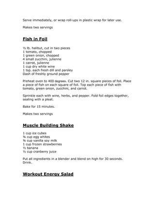 Serve immediately, or wrap roll-ups in plastic wrap for later use.
Makes two servings
Fish in Foil
½ lb. halibut, cut in two pieces
1 tomato, chopped
1 green onion, chopped
4 small zucchini, julienne
1 carrot, julienne
1 cup dry white wine
1 tsp. each fresh dill and parsley
Dash of freshly ground pepper
Preheat oven to 400 degrees. Cut two 12 in. square pieces of foil. Place
a piece of fish on each square of foil. Top each piece of fish with
tomato, green onion, zucchini, and carrot.
Sprinkle each with wine, herbs, and pepper. Fold foil edges together,
sealing with a pleat.
Bake for 15 minutes.
Makes two servings
Muscle Building Shake
1 cup ice cubes
¾ cup egg whites
¾ cup vanilla soy milk
1 cup frozen strawberries
½ banana
½ cup cranberry juice
Put all ingredients in a blender and blend on high for 30 seconds.
Drink.
Workout Energy Salad
 