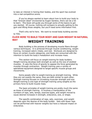 to take an interest in honing their bodies, and the sport has evolved
into a real competitive arena.
If you’ve always wanted to learn about how to build your body to
that “Grecian Ideal” envisioned by Eugen Sandow, there can be a lot
to learn. This book will guide you through some of the basics to get
you started. Of course, nothing will compare to actually getting to the
gym and lifting those weights, but you’ll need some information first.
That’s why we’re here. We want to reveal body building secrets
to YOU.
WEIGHT TRAINING
Body building is the process of developing muscle fibers through
various techniques. It is achieved through muscle conditioning, weight
training, increased caloric intake, and rest. Workouts are designed to
focus on certain muscle categories, and foods are consumed with the
intention to build the body’s metabolism and increase mass.
This section will focus on weight training for body builders.
Weight training develops both strength as well as the size of skeletal
muscles. It uses the force of gravity to oppose the force generated by
muscles through contraction. Weight training uses a variety of
specialized equipment designed to target specific muscle groups and
movements.
Some people refer to weight training as strength training. While
they are not exactly the same, they are both similar to each other.
Strength training focuses on increasing muscular strength and size.
Weight training is one type of strength training using weights as the
primary force to build muscle mass.
The basic principles of weight training are pretty much the same
as those of strength training. It involves a manipulation of the
numbers of reps, sets, tempo, exercise types, and weight moved to
cause desired increases in strength, endurance, size, or shape.
The specific combination of reps, sets, exercises, and weight
depends upon the desires of the body builder. Sets with fewer reps
can be performed with heavier weights but have a reduced impact on
endurance.
CLICK HERE TO BUILD TOUR BODY AND GAIN WEIGHT IN NATURAL
WAY
 