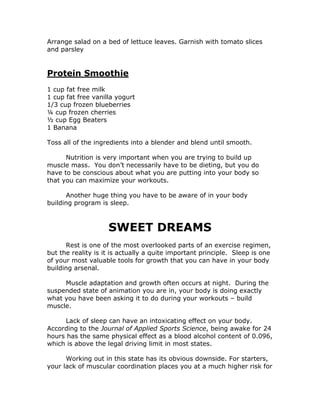 Arrange salad on a bed of lettuce leaves. Garnish with tomato slices
and parsley
Protein Smoothie
1 cup fat free milk
1 cup fat free vanilla yogurt
1/3 cup frozen blueberries
¼ cup frozen cherries
½ cup Egg Beaters
1 Banana
Toss all of the ingredients into a blender and blend until smooth.
Nutrition is very important when you are trying to build up
muscle mass. You don’t necessarily have to be dieting, but you do
have to be conscious about what you are putting into your body so
that you can maximize your workouts.
Another huge thing you have to be aware of in your body
building program is sleep.
SWEET DREAMS
Rest is one of the most overlooked parts of an exercise regimen,
but the reality is it is actually a quite important principle. Sleep is one
of your most valuable tools for growth that you can have in your body
building arsenal.
Muscle adaptation and growth often occurs at night. During the
suspended state of animation you are in, your body is doing exactly
what you have been asking it to do during your workouts – build
muscle.
Lack of sleep can have an intoxicating effect on your body.
According to the Journal of Applied Sports Science, being awake for 24
hours has the same physical effect as a blood alcohol content of 0.096,
which is above the legal driving limit in most states.
Working out in this state has its obvious downside. For starters,
your lack of muscular coordination places you at a much higher risk for
 