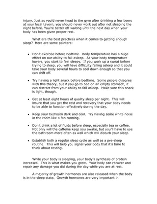 injury. Just as you'd never head to the gym after drinking a few beers
at your local tavern, you should never work out after not sleeping the
night before. You're better off waiting until the next day when your
body has been given proper rest.
What are the best practices when it comes to getting enough
sleep? Here are some pointers:
 Don’t exercise before bedtime. Body temperature has a huge
effect on our ability to fall asleep. As your body temperature
lowers, you start to feel sleepy. If you work up a sweat before
trying to sleep, you will have difficulty falling asleep and it could
take your body several hours to cool down enough so that you
can drift off.
 Try having a light snack before bedtime. Some people disagree
with this theory, but if you go to bed on an empty stomach, it
can distract from your ability to fall asleep. Make sure this snack
is light, though.
 Get at least eight hours of quality sleep per night. This will
insure that you get the rest and recovery that your body needs
to be able to function effectively during the day.
 Keep your bedroom dark and cool. Try having some white noise
in the room like a fan running.
 Don’t drink a lot of fluids before sleep, especially tea or coffee.
Not only will the caffeine keep you awake, but you’ll have to use
the bathroom more often as well which will disturb your sleep.
 Establish both a regular sleep cycle as well as a pre-sleep
routine. This will help you signal your body that it’s time to
think about resting.
While your body is sleeping, your body’s synthesis of protein
increases. This is what makes you grow. Your body can recover and
repair any damage you did during the day while you are at rest.
A majority of growth hormones are also released when the body
is in the sleep state. Growth hormones are very important in
 