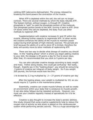 yielding ADP (adenosine-diphosphate). The energy released by
breaking this bond powers the contraction of the muscle.
When ATP is depleted within the cell, the cell can no longer
contract. There are several methods by which the body rebuilds ATP.
The fastest method, without oxygen, is through CP. Creatine
phosphate is "split" to yield the phosphate portion of the molecule.
This phosphate portion bonds to the ADP, turning it back to ATP. Once
CP stores within the cell are depleted, the body must use other
methods to replenish ATP.
Supplementation with creatine increases Cr and CP within the
muscle, allowing further capacity to regenerate ATP. In other words,
the creatine enhances the ability of the muscle to maintain power
output during brief periods of high-intensity exercise. The periods are
brief because the ability of a cell to store CP is limited, therefore the
body will quickly move to other methods of replenishing ATP.
There are two way to decide what dosage of creatine you should
take. In the “loading phase” which is where you begin adding creatine
to your diet, the dosage is 20 grams a day for five to seven days.
After that, it’s recommended that you stick to 5 grams per day.
You can also calculate creatine dosage according to body weight
and mass. Follow along closely, this could get confusing! Not really,
though. Experts say in the “loading phase”, you should be consuming
.3 grams of creatine per kilogram of body weight. So if you weight
200 pounds, the formula would look like this:
1 lb divided by 2.2 kg multiplied by .3 = 27 grams of creatine per day
After the loading phase, your weight is multiplied by .03, so you
would require 2.7 grams in the maintenance phase.
Essentially, creatine can create muscle fullness as well as create
an environment within your body that is conducive to muscle growth.
It can also delay fatigue during repeated workouts. However, you
must use your creatine regularly instead of sporadically for it to be
effective.
Creatine is also thought to increase the body’s aerobic abilities.
One study showed that using creatine supplements help to reduce the
oxygen cost of activity so less strain is placed on the cardiovascular
system while performing aerobic activity. This is a huge advantage for
 