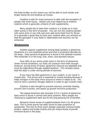 the body builder as this means you will be able to work harder and
longer losing fat and building up muscle.
Creatine is safe for most everyone to take with the exception of
people with renal issues. Doctors are even beginning to endorse
creatine which is generally unheard of with supplements.
Many people like to take their creatine in a shake as it most
often comes in the form of powder. You can mix the creatine powder
with some skim or soy milk and even add some fresh fruit for flavor.
It is generally a good idea to have your creatine after you workout so
that the glycogen in your body is replenished and recovery can be
enhanced.
Glutamine
Another popular supplement among body builders is glutamine.
Glutamine is a non-essential amino acid that is produced naturally by
the body. Sixty percent of glutamine is found in the skeletal muscles.
The remainder is in the lung, liver, brain, and stomach tissues.
Over 60% of our amino acids come in the form of glutamine.
Under normal conditions, our body can produce more than enough.
However, during times of stress, glutamine reserves are depleted and
must be replenished through supplementation. This includes stress
that the body is under during periods of exercise.
If you have too little glutamine in your system, it can result in
muscle loss. This amino acid is essential to muscle building because it
helps nitrogen in the body move around to where it needs to be. You
have to have a positive nitrogen balance in order to gain muscle mass.
Creatine is also thought to prevent sickness, promote healing,
prevent sore muscles, and speed up growth hormone production.
The typical American diet provides 3.5 to 7 grams of glutamine
daily which is found in animal and plant proteins. Many people are
choosing to supplement daily due to the long growing list of benefits.
Research shows levels of supplementation from 2 to 40 grams
daily. Two to three grams has been found to help symptoms of
queasiness. This two to three gram dosage used post workout builds
protein, repairs and builds muscle and can induce levels of growth
hormone found in the body.
 