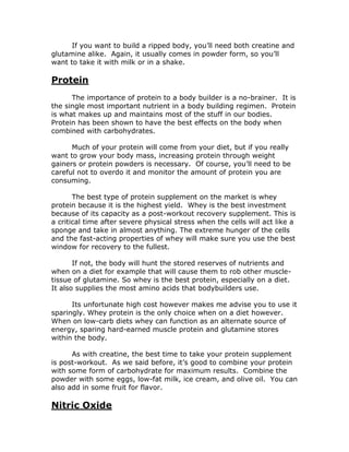 If you want to build a ripped body, you’ll need both creatine and
glutamine alike. Again, it usually comes in powder form, so you’ll
want to take it with milk or in a shake.
Protein
The importance of protein to a body builder is a no-brainer. It is
the single most important nutrient in a body building regimen. Protein
is what makes up and maintains most of the stuff in our bodies.
Protein has been shown to have the best effects on the body when
combined with carbohydrates.
Much of your protein will come from your diet, but if you really
want to grow your body mass, increasing protein through weight
gainers or protein powders is necessary. Of course, you’ll need to be
careful not to overdo it and monitor the amount of protein you are
consuming.
The best type of protein supplement on the market is whey
protein because it is the highest yield. Whey is the best investment
because of its capacity as a post-workout recovery supplement. This is
a critical time after severe physical stress when the cells will act like a
sponge and take in almost anything. The extreme hunger of the cells
and the fast-acting properties of whey will make sure you use the best
window for recovery to the fullest.
If not, the body will hunt the stored reserves of nutrients and
when on a diet for example that will cause them to rob other muscle-
tissue of glutamine. So whey is the best protein, especially on a diet.
It also supplies the most amino acids that bodybuilders use.
Its unfortunate high cost however makes me advise you to use it
sparingly. Whey protein is the only choice when on a diet however.
When on low-carb diets whey can function as an alternate source of
energy, sparing hard-earned muscle protein and glutamine stores
within the body.
As with creatine, the best time to take your protein supplement
is post-workout. As we said before, it’s good to combine your protein
with some form of carbohydrate for maximum results. Combine the
powder with some eggs, low-fat milk, ice cream, and olive oil. You can
also add in some fruit for flavor.
Nitric Oxide
 