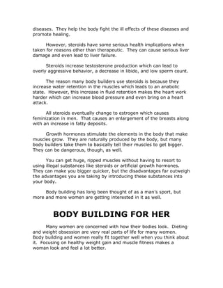 diseases. They help the body fight the ill effects of these diseases and
promote healing.
However, steroids have some serious health implications when
taken for reasons other than therapeutic. They can cause serious liver
damage and even lead to liver failure.
Steroids increase testosterone production which can lead to
overly aggressive behavior, a decrease in libido, and low sperm count.
The reason many body builders use steroids is because they
increase water retention in the muscles which leads to an anabolic
state. However, this increase in fluid retention makes the heart work
harder which can increase blood pressure and even bring on a heart
attack.
All steroids eventually change to estrogen which causes
feminization in men. That causes an enlargement of the breasts along
with an increase in fatty deposits.
Growth hormones stimulate the elements in the body that make
muscles grow. They are naturally produced by the body, but many
body builders take them to basically tell their muscles to get bigger.
They can be dangerous, though, as well.
You can get huge, ripped muscles without having to resort to
using illegal substances like steroids or artificial growth hormones.
They can make you bigger quicker, but the disadvantages far outweigh
the advantages you are taking by introducing these substances into
your body.
Body building has long been thought of as a man’s sport, but
more and more women are getting interested in it as well.
BODY BUILDING FOR HER
Many women are concerned with how their bodies look. Dieting
and weight obsession are very real parts of life for many women.
Body building and women really fit together well when you think about
it. Focusing on healthy weight gain and muscle fitness makes a
woman look and feel a lot better.
 