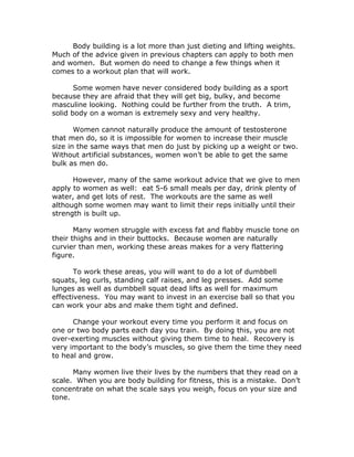 Body building is a lot more than just dieting and lifting weights.
Much of the advice given in previous chapters can apply to both men
and women. But women do need to change a few things when it
comes to a workout plan that will work.
Some women have never considered body building as a sport
because they are afraid that they will get big, bulky, and become
masculine looking. Nothing could be further from the truth. A trim,
solid body on a woman is extremely sexy and very healthy.
Women cannot naturally produce the amount of testosterone
that men do, so it is impossible for women to increase their muscle
size in the same ways that men do just by picking up a weight or two.
Without artificial substances, women won’t be able to get the same
bulk as men do.
However, many of the same workout advice that we give to men
apply to women as well: eat 5-6 small meals per day, drink plenty of
water, and get lots of rest. The workouts are the same as well
although some women may want to limit their reps initially until their
strength is built up.
Many women struggle with excess fat and flabby muscle tone on
their thighs and in their buttocks. Because women are naturally
curvier than men, working these areas makes for a very flattering
figure.
To work these areas, you will want to do a lot of dumbbell
squats, leg curls, standing calf raises, and leg presses. Add some
lunges as well as dumbbell squat dead lifts as well for maximum
effectiveness. You may want to invest in an exercise ball so that you
can work your abs and make them tight and defined.
Change your workout every time you perform it and focus on
one or two body parts each day you train. By doing this, you are not
over-exerting muscles without giving them time to heal. Recovery is
very important to the body’s muscles, so give them the time they need
to heal and grow.
Many women live their lives by the numbers that they read on a
scale. When you are body building for fitness, this is a mistake. Don’t
concentrate on what the scale says you weigh, focus on your size and
tone.
 