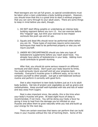 Most teenagers are not yet full grown, so special considerations must
be taken when a teen undertakes a body building program. However,
you should know that this is a great time to start a workout program
that you can carry through to your adult years. There are some things
to keep in mind before you start, though.
1. DO NOT start lifting weights or undertaking an intense body
building regiment before you turn 13. You can exercise before
this “magical” age, but limit your exercise to low-impact
workouts like push ups and sit ups.
2. Squats and dead lifts should never be performed either before
you are 16. These types of exercises require some execution
techniques that need to be performed properly or else you will
injure yourself.
3. UNDER NO CIRCUMSTANCES should you take any type of
testosterone supplements before you reach adult hood. You
already have plenty of testosterone in your body. Adding more
could contribute to growth stunting.
After that, you should do some serious research on different
workouts and start slowly. Don’t push your body beyond its limits.
You could seriously injure yourself and set your progress back
markedly. Everyone’s muscles grow in different ways, so try not to
compare yourself to other people. Just get a well-balanced workout
routine and perform it correctly with good form.
Diet is also important to teen body builders just as it is to adult
body builders. Eat lots of protein and vegetables as well as grains and
carbohydrates. Keep yourself well-hydrated with lots and lots of water
and stay away from sugars.
Rest is also important since, like adults, this is the time when
your body’s muscles will grow. At least eight hours of sleep is
recommended, if not more. You will be doing your body a favor by
giving it time to heal from the damage you’ve inflicted on your
muscles and allow them to grow naturally while you rest and build up
your energy for the next day.
There are certain exercises that teens can perform that can build
mass in your muscles without the risk of harming them. Some of the
 