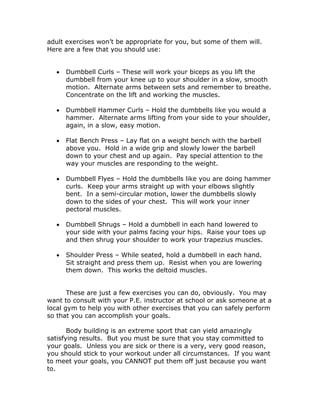 adult exercises won’t be appropriate for you, but some of them will.
Here are a few that you should use:
 Dumbbell Curls – These will work your biceps as you lift the
dumbbell from your knee up to your shoulder in a slow, smooth
motion. Alternate arms between sets and remember to breathe.
Concentrate on the lift and working the muscles.
 Dumbbell Hammer Curls – Hold the dumbbells like you would a
hammer. Alternate arms lifting from your side to your shoulder,
again, in a slow, easy motion.
 Flat Bench Press – Lay flat on a weight bench with the barbell
above you. Hold in a wide grip and slowly lower the barbell
down to your chest and up again. Pay special attention to the
way your muscles are responding to the weight.
 Dumbbell Flyes – Hold the dumbbells like you are doing hammer
curls. Keep your arms straight up with your elbows slightly
bent. In a semi-circular motion, lower the dumbbells slowly
down to the sides of your chest. This will work your inner
pectoral muscles.
 Dumbbell Shrugs – Hold a dumbbell in each hand lowered to
your side with your palms facing your hips. Raise your toes up
and then shrug your shoulder to work your trapezius muscles.
 Shoulder Press – While seated, hold a dumbbell in each hand.
Sit straight and press them up. Resist when you are lowering
them down. This works the deltoid muscles.
These are just a few exercises you can do, obviously. You may
want to consult with your P.E. instructor at school or ask someone at a
local gym to help you with other exercises that you can safely perform
so that you can accomplish your goals.
Body building is an extreme sport that can yield amazingly
satisfying results. But you must be sure that you stay committed to
your goals. Unless you are sick or there is a very, very good reason,
you should stick to your workout under all circumstances. If you want
to meet your goals, you CANNOT put them off just because you want
to.
 