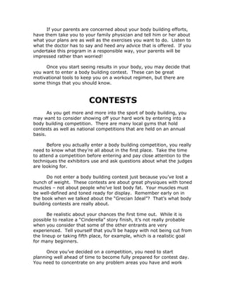If your parents are concerned about your body building efforts,
have them take you to your family physician and tell him or her about
what your plans are as well as the exercises you want to do. Listen to
what the doctor has to say and heed any advice that is offered. If you
undertake this program in a responsible way, your parents will be
impressed rather than worried!
Once you start seeing results in your body, you may decide that
you want to enter a body building contest. These can be great
motivational tools to keep you on a workout regimen, but there are
some things that you should know.
CONTESTS
As you get more and more into the sport of body building, you
may want to consider showing off your hard work by entering into a
body building competition. There are many local gyms that hold
contests as well as national competitions that are held on an annual
basis.
Before you actually enter a body building competition, you really
need to know what they’re all about in the first place. Take the time
to attend a competition before entering and pay close attention to the
techniques the exhibitors use and ask questions about what the judges
are looking for.
Do not enter a body building contest just because you’ve lost a
bunch of weight. These contests are about great physiques with toned
muscles – not about people who’ve lost body fat. Your muscles must
be well-defined and toned ready for display. Remember early on in
the book when we talked about the “Grecian Ideal”? That’s what body
building contests are really about.
Be realistic about your chances the first time out. While it is
possible to realize a “Cinderella” story finish, it’s not really probable
when you consider that some of the other entrants are very
experienced. Tell yourself that you’ll be happy with not being cut from
the lineup or taking fifth place, for example, which is a realistic goal
for many beginners.
Once you’ve decided on a competition, you need to start
planning well ahead of time to become fully prepared for contest day.
You need to concentrate on any problem areas you have and work
 