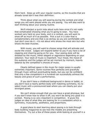them hard. Keep up with your regular routine, so the muscles that are
already toned don’t lose their definition.
Think about what you will wearing during the contest and what
songs you will want played while you are posing. You will also want to
start thinking about your posing routine.
We’ll interject a quick note about suits here since it’s not really
that complicated choosing what you’re going to wear. You have
worked very hard on your body, and in a contest, you will want to
show off as much of it as possible. Pick a suit in a color that is
complementary and one that is as skimpy as you are comfortable with.
Just don’t over-do it – it’s not about who shows the most skin but who
shows the best muscles.
With music, you will want to choose songs that will activate and
excite the crowd. Judges will respond better to you if you have a lot of
clapping and cheering going on for you. Your posing style will be
dictated by the music, either elegant or aggressive depending on your
selection. Your style of music is important. Your mood, the mood of
the audience and the judges will be set moment by moment, heavily
balance by the competitor's choices of music.
Clearly defined space in the music for major poses is usually
extremely important. Some routines flow perfectly and gracefully
through music without accentuating beats, but you can be confident
that only a few competitors in a hundred can successfully achieve the
beauty and grace of such a performance.
If you don't have a childhood background in dance or ballet, or
you don't have a nearly perfect body with matching symmetry, try to
select music with a pronounced beat where you can clearly put your
strongest poses.
We can’t stress enough that you can have a great physique, but
if you don’t know how to show it off, you won’t be doing any good in a
contest. Posing is so very important in competition. It gives the
judges an idea of what they are looking for in a contestant which is
symmetry, muscularity, aesthetics, and proportions.
A good place to start learning about posing is to look through
body building magazines to see how the models are presenting
themselves. Try out a few of these poses while looking at yourself in a
 