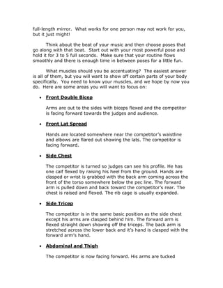 full-length mirror. What works for one person may not work for you,
but it just might!
Think about the beat of your music and then choose poses that
go along with that beat. Start out with your most powerful pose and
hold it for 3 to 5 full seconds. Make sure that your routine flows
smoothly and there is enough time in between poses for a little fun.
What muscles should you be accentuating? The easiest answer
is all of them, but you will want to show off certain parts of your body
specifically. You need to know your muscles, and we hope by now you
do. Here are some areas you will want to focus on:
 Front Double Bicep
Arms are out to the sides with biceps flexed and the competitor
is facing forward towards the judges and audience.
 Front Lat Spread
Hands are located somewhere near the competitor’s waistline
and elbows are flared out showing the lats. The competitor is
facing forward.
 Side Chest
The competitor is turned so judges can see his profile. He has
one calf flexed by raising his heel from the ground. Hands are
clasped or wrist is grabbed with the back arm coming across the
front of the torso somewhere below the pec line. The forward
arm is pulled down and back toward the competitor’s rear. The
chest is raised and flexed. The rib cage is usually expanded.
 Side Tricep
The competitor is in the same basic position as the side chest
except his arms are clasped behind him. The forward arm is
flexed straight down showing off the triceps. The back arm is
stretched across the lower back and it’s hand is clasped with the
forward arm’s hand.
 Abdominal and Thigh
The competitor is now facing forward. His arms are tucked
 