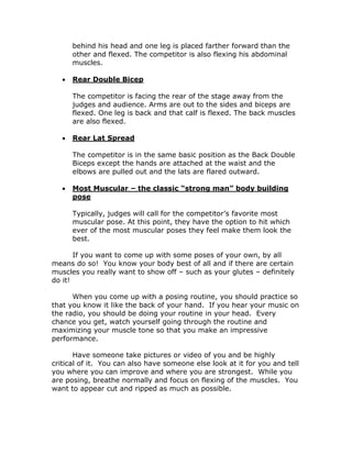 behind his head and one leg is placed farther forward than the
other and flexed. The competitor is also flexing his abdominal
muscles.
 Rear Double Bicep
The competitor is facing the rear of the stage away from the
judges and audience. Arms are out to the sides and biceps are
flexed. One leg is back and that calf is flexed. The back muscles
are also flexed.
 Rear Lat Spread
The competitor is in the same basic position as the Back Double
Biceps except the hands are attached at the waist and the
elbows are pulled out and the lats are flared outward.
 Most Muscular – the classic “strong man” body building
pose
Typically, judges will call for the competitor’s favorite most
muscular pose. At this point, they have the option to hit which
ever of the most muscular poses they feel make them look the
best.
If you want to come up with some poses of your own, by all
means do so! You know your body best of all and if there are certain
muscles you really want to show off – such as your glutes – definitely
do it!
When you come up with a posing routine, you should practice so
that you know it like the back of your hand. If you hear your music on
the radio, you should be doing your routine in your head. Every
chance you get, watch yourself going through the routine and
maximizing your muscle tone so that you make an impressive
performance.
Have someone take pictures or video of you and be highly
critical of it. You can also have someone else look at it for you and tell
you where you can improve and where you are strongest. While you
are posing, breathe normally and focus on flexing of the muscles. You
want to appear cut and ripped as much as possible.
 