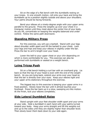Sit on the edge of a flat bench with the dumbbells resting on
your knees. In one smooth motion, roll onto your back and bring the
dumbbells up to a position slightly outside and above your shoulders.
Your palms should be facing forwards.
Bend your elbows at a ninety-degree angle with your upper arms
parallel to the ground. Press the weights up over your chest in a
triangular motion until they meet above the center line of your body.
As you lift, concentrate on keeping the weights balanced and under
control. Follow the same path downward.
Standing Military Press
For this exercise, you will use a barbell. Stand with your legs
about shoulder width apart and lift the barbell to your chest. Lock
your legs and hips and keep your elbows in slightly under the bar.
Press the bar to arm’s length over your head.
Lower the bell to your upper chest or your chin depending on
which is more comfortable for you. This exercise can also be
performed with dumbbells or seated on a weight bench.
Lying Tricep Push
Sit on a flat bench holding a curl bar with an overhand grip. Lie
back so that the top of your head is even with the end of the weight
bench. As you are lying back, extend your arms over your head so
that the bar is directly over your eyes. Keep your elbows tight and
your upper arms stationary throughout the exercise.
The biggest key to this exercise is keeping your upper arms in a
fixed position. Slowly lower the bar until it almost touches your
forehead. Press the bar back up in a slow, sweeping arc-like motion.
At the finish, lock your elbows completely.
Side Lateral Dumbbell Raise
Stand upright with your feet shoulder width apart and your arms
at your side. Hold a dumbbell in each hand with your palms turned
toward your body. Keep your arms straight and lift the weights out
and up to the sides until they are slightly higher than shoulder level.
Then slowly lower them back down to your side again.
 