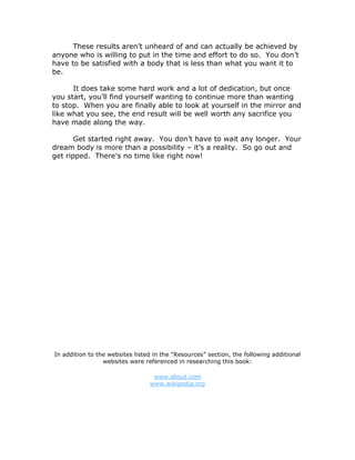 These results aren’t unheard of and can actually be achieved by
anyone who is willing to put in the time and effort to do so. You don’t
have to be satisfied with a body that is less than what you want it to
be.
It does take some hard work and a lot of dedication, but once
you start, you’ll find yourself wanting to continue more than wanting
to stop. When you are finally able to look at yourself in the mirror and
like what you see, the end result will be well worth any sacrifice you
have made along the way.
Get started right away. You don’t have to wait any longer. Your
dream body is more than a possibility – it’s a reality. So go out and
get ripped. There’s no time like right now!
In addition to the websites listed in the “Resources” section, the following additional
websites were referenced in researching this book:
www.about.com
www.wikipedia.org
 