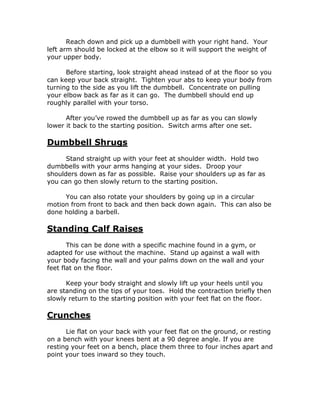 Reach down and pick up a dumbbell with your right hand. Your
left arm should be locked at the elbow so it will support the weight of
your upper body.
Before starting, look straight ahead instead of at the floor so you
can keep your back straight. Tighten your abs to keep your body from
turning to the side as you lift the dumbbell. Concentrate on pulling
your elbow back as far as it can go. The dumbbell should end up
roughly parallel with your torso.
After you’ve rowed the dumbbell up as far as you can slowly
lower it back to the starting position. Switch arms after one set.
Dumbbell Shrugs
Stand straight up with your feet at shoulder width. Hold two
dumbbells with your arms hanging at your sides. Droop your
shoulders down as far as possible. Raise your shoulders up as far as
you can go then slowly return to the starting position.
You can also rotate your shoulders by going up in a circular
motion from front to back and then back down again. This can also be
done holding a barbell.
Standing Calf Raises
This can be done with a specific machine found in a gym, or
adapted for use without the machine. Stand up against a wall with
your body facing the wall and your palms down on the wall and your
feet flat on the floor.
Keep your body straight and slowly lift up your heels until you
are standing on the tips of your toes. Hold the contraction briefly then
slowly return to the starting position with your feet flat on the floor.
Crunches
Lie flat on your back with your feet flat on the ground, or resting
on a bench with your knees bent at a 90 degree angle. If you are
resting your feet on a bench, place them three to four inches apart and
point your toes inward so they touch.
 