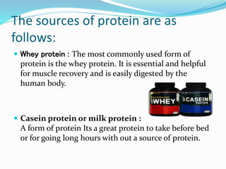 The sources of protein are as
follows:
 Whey protein : The most commonly used form of
protein is the whey protein. It is essential and helpful
for muscle recovery and is easily digested by the
human body.
 Casein protein or milk protein :
A form of protein Its a great protein to take before bed
or for going long hours with out a source of protein.
 