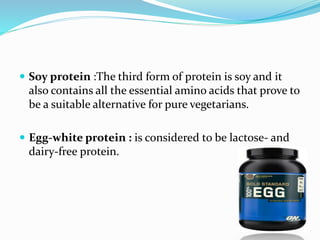  Soy protein :The third form of protein is soy and it
also contains all the essential amino acids that prove to
be a suitable alternative for pure vegetarians.
 Egg-white protein : is considered to be lactose- and
dairy-free protein.
 