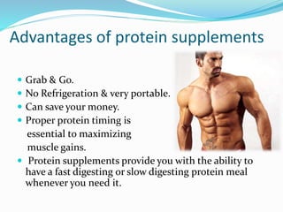 Advantages of protein supplements
 Grab & Go.
 No Refrigeration & very portable.
 Can save your money.
 Proper protein timing is
essential to maximizing
muscle gains.
 Protein supplements provide you with the ability to
have a fast digesting or slow digesting protein meal
whenever you need it.
 