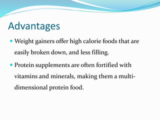 Advantages
 Weight gainers offer high calorie foods that are
easily broken down, and less filling.
 Protein supplements are often fortified with
vitamins and minerals, making them a multi-
dimensional protein food.
 