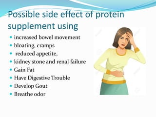 Possible side effect of protein
supplement using
 increased bowel movement
 bloating, cramps
 reduced appetite,
 kidney stone and renal failure
 Gain Fat
 Have Digestive Trouble
 Develop Gout
 Breathe odor
 