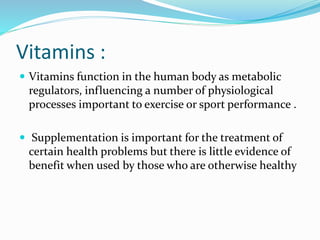 Vitamins :
 Vitamins function in the human body as metabolic
regulators, influencing a number of physiological
processes important to exercise or sport performance .
 Supplementation is important for the treatment of
certain health problems but there is little evidence of
benefit when used by those who are otherwise healthy
 