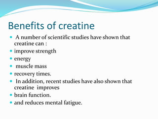 Benefits of creatine
 A number of scientific studies have shown that
creatine can :
 improve strength
 energy
 muscle mass
 recovery times.
 In addition, recent studies have also shown that
creatine improves
 brain function.
 and reduces mental fatigue.
 