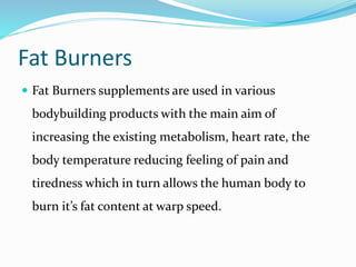 Fat Burners
 Fat Burners supplements are used in various
bodybuilding products with the main aim of
increasing the existing metabolism, heart rate, the
body temperature reducing feeling of pain and
tiredness which in turn allows the human body to
burn it’s fat content at warp speed.
 